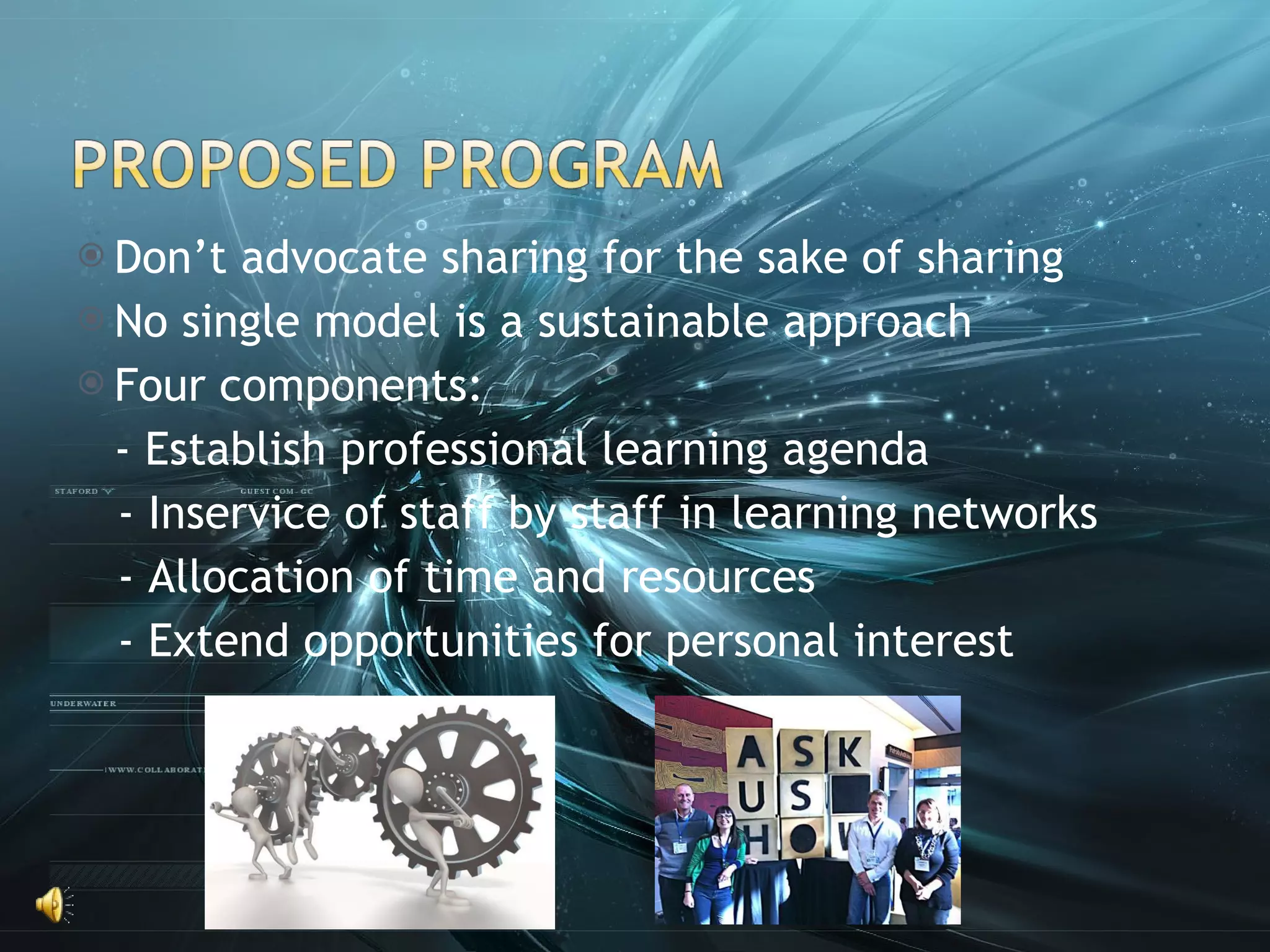 Don’t advocate sharing for the sake of sharing No single model is a sustainable approach Four components: - Establish professional learning agenda - Inservice of staff by staff in learning networks - Allocation of time and resources - Extend opportunities for personal interest 