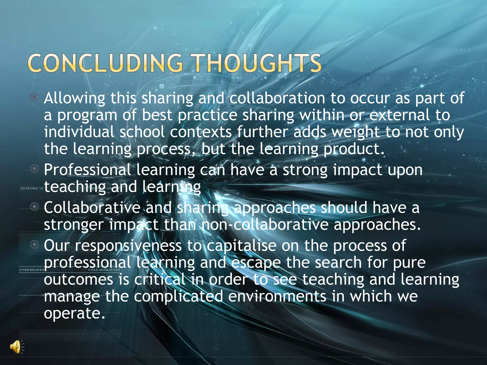 Allowing this sharing and collaboration to occur as part of a program of best practice sharing within or external to individual school contexts further adds weight to not only the learning process, but the learning product.  Professional learning can have a strong impact upon teaching and learning Collaborative and sharing approaches should have a stronger impact than non-collaborative approaches. Our responsiveness to capitalise on the process of professional learning and escape the search for pure outcomes is critical in order to see teaching and learning manage the complicated environments in which we operate.  