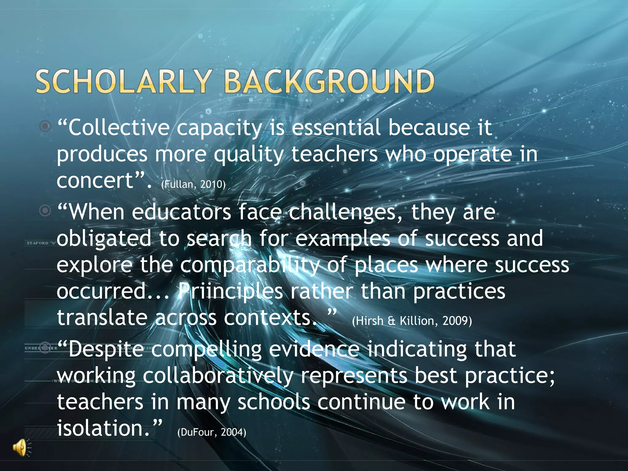 “ Collective capacity is essential because it produces more quality teachers who operate in concert”.  (Fullan, 2010) “ When educators face challenges, they are obligated to search for examples of success and explore the comparability of places where success occurred... Priinciples rather than practices translate across contexts. ”  (Hirsh & Killion, 2009) “ Despite compelling evidence indicating that working collaboratively represents best practice; teachers in many schools continue to work in isolation.”  (DuFour, 2004) 