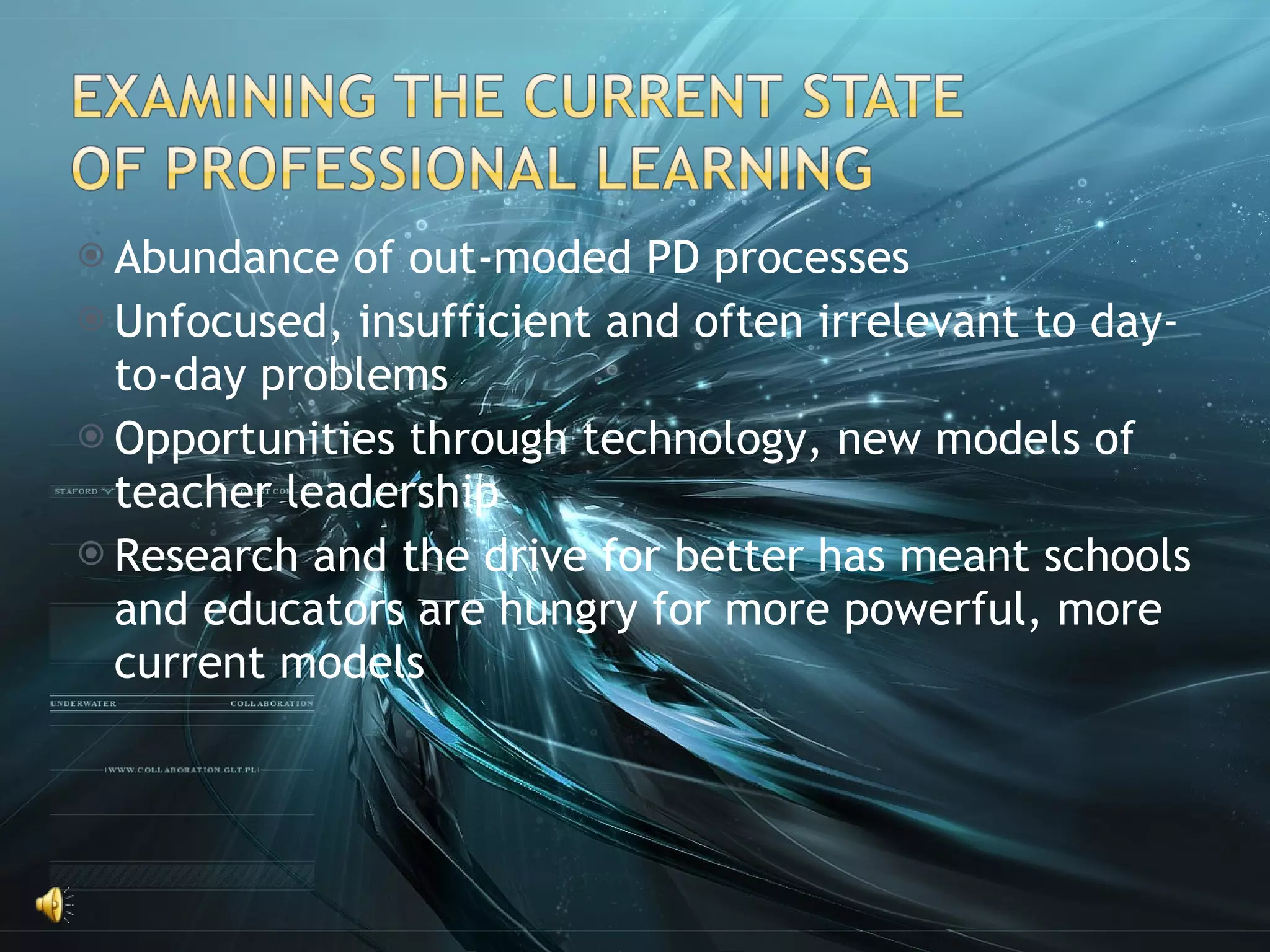 Abundance of out-moded PD processes Unfocused, insufficient and often irrelevant to day-to-day problems Opportunities through technology, new models of teacher leadership Research and the drive for better has meant schools and educators are hungry for more powerful, more current models 