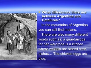 What differences there are between Argentina and Catalunia?   In the mountains of Argentina  you can still find indians.  There are also many different  words such as: a guardarropa  for her wardrobe is a kitchen  where vessels are stored here,  dishes… The chicken eggs are  blue. 