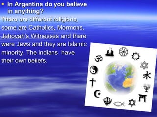 In Argentina do you believe in anything? There are different religions, some are Catholics, Mormons,  Jehovah’s Witnesses and  there  were Jews and they are Islamic minority. The indians  have  their own beliefs. 