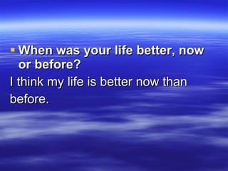 When was your life better, now or before?   I think my life is better now than  before. 