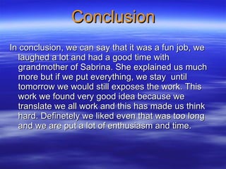 Conclusion In conclusion, we can say that it was a fun job, we laughed a lot and had a good time with grandmother of Sabrina. She explained us much more but if we put everything, we stay  until tomorrow we would still exposes the work. This work we found very good idea because we translate we all work and this has made us think hard. Definetely we liked even that was too long and we are put a lot of enthusiasm and time.  
