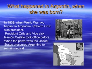 What happened in Argentin, when she was born? In 1939, when World War two began, in Argentina, Roberto Ortiz  was president. President Ortiz and Vice sick Ramón Castillo took office before. When the power was the United States pressured Argentina to remain neutral. 