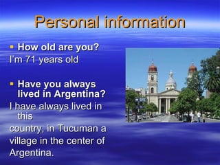 Personal information How old are you?  I’m 71 years old   Have you always lived in Argentina? I have always lived in this country, in Tucuman a village in the center of Argentina.   