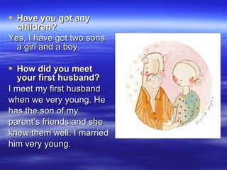 Have you got any children?   Yes, I have got two sons: a girl and a boy. How did you meet your first husband?   I meet my first husband  when we very young. He  has the son of my  parent’s friends and she  knew them well. I married him very young. 