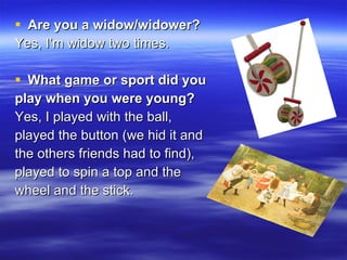 Are you a widow/widower? Yes, I’m widow two times. What game or sport did you play when you were young?   Yes, I played with the ball,  played the button (we hid it and  the others friends had to find), played to spin a top and the wheel and the stick. 