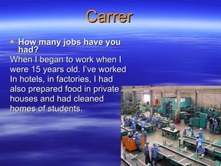 Carrer How many jobs have you had?   When I began to work when I  were 15 years old. I’ve worked  In hotels, in factories, I had  also prepared food in private  houses and had cleaned  homes of students.  