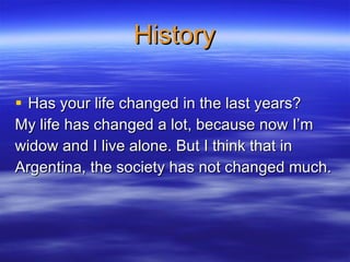 History Has your life changed in the last years?   My life has changed a lot, because now I’m  widow and I live alone. But I think that in  Argentina, the society has not changed much.  
