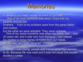 Memories Which is you best / worse moment of your life?   One of my best moments was when I lived with my  parents and my ten  brothers.  Four of my brothers were from the same father  and mother,  but the other six were adopted. They were orphans. One of my worst moments was when my father died, I was  20 years old, and it was very hard because I had helped  my mother to bring money at home from our needs. My life was very hard, because I lived in a small field and had  to work in the land. When I was young, people didn’t know what they wanted  to do. Because life was hard and it was not usual that people  studied a career   