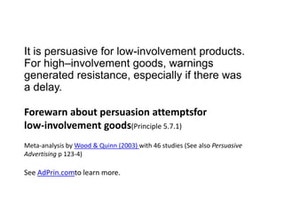 It is persuasive for low-involvement products. For high–involvement goods, warnings generated resistance, especially if there was a delay. Forewarn about persuasion attemptsfor low-involvement goods(Principle 5.7.1) Meta-analysis by Wood & Quinn (2003) with 46 studies (See also Persuasive Advertising p 123-4)See AdPrin.comto learn more.