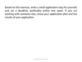 Based on this exercise, write a small application step for yourself, and set a deadline, preferably within one week. If you are working with someone else, share your application plan and the results of your application. Adapted from AdPrin.com
