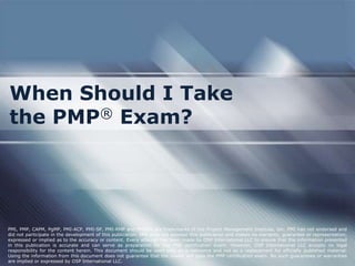 When Should I Take
the PMP® Exam?




PMI, PMP, CAPM, PgMP, PMI-ACP, PMI-SP, PMI-RMP and PMBOK are trademarks of the Project Management Institute, Inc. PMI has not endorsed and
did not participate in the development of this publication. PMI does not sponsor this publication and makes no warranty, guarantee or representation,
expressed or implied as to the accuracy or content. Every attempt has been made by OSP International LLC to ensure that the information presented
in this publication is accurate and can serve as preparation for the PMP certification exam. However, OSP International LLC accepts no legal
responsibility for the content herein. This document should be used only as a reference and not as a replacement for officially published material.
Using the information from this document does not guarantee that the reader will pass the PMP certification exam. No such guarantees or warranties
are implied or expressed by OSP International LLC.
 