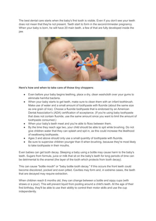 The best dental care starts when the baby's first tooth is visible. Even if you don't see your teeth
does not mean that they're not present. Teeth start to form in the second-trimester pregnancy.
When your baby is born, he will have 20 main teeth. a few of that are fully developed inside the
jaw.
Here's how and when to take care of those tiny choppers:
● Even before your baby begins teething, place a dry, clean washcloth over your gums to
eliminate harmful bacteria.
● When your baby starts to get teeth, make sure to clean them with an infant toothbrush.
Make use of water and a small amount of toothpaste with fluoride (about the same size
as one grain of rice). Choose a fluoride toothpaste that is endorsed by an American
Dental Association's (ADA) certification of acceptance. (If you're using baby toothpaste
that does not contain fluoride, use the same amount since you want to limit the amount of
toothpaste consumed.)
● When your baby's teeth meet and you're able to floss between them.
● By the time they reach age two, your child should be able to spit while brushing. Do not
give children water that they can splash and spit in, as this could increase the likelihood
of swallowing toothpaste.
● Ages 3 and above should only use a small quantity of toothpaste with fluoride.
● Be sure to supervise children younger than 8 when brushing, because they're most likely
to take toothpaste in their mouths.
Even babies can get tooth decay. Sleeping a baby using a bottle may cause harm to the baby's
teeth. Sugars from formula, juice or milk that sit on the baby's teeth for long periods of time can
be detrimental to the enamel (the layer of the tooth which protects from tooth decay).
This can cause "bottle mouth" or "baby bottle tooth decay." If this occurs the front teeth could
become discolored, pocked and even pitted. Cavities may form and, in extreme cases, the teeth
that are decayed may require extraction.
When children reach 6 months old, they can change between a bottle and sippy cups (with
straws or a pour). This will prevent liquid from pooling around a child's teeth. At the age of their
first birthday, they'll be able to use their ability to control their motor skills and use the cup
independently.
 