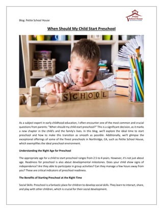 Blog: Petite School House
When Should My Child Start Preschool
As a subject expert in early childhood education, I often encounter one of the most common and crucial
questions from parents: "When should my child start preschool?" This is a significant decision, as it marks
a new chapter in the child's and the family's lives. In this blog, we'll explore the ideal time to start
preschool and how to make this transition as smooth as possible. Additionally, we'll glimpse the
exceptional offerings of some of the finest preschools in Northridge, CA, such as Petite School House,
which exemplifies the ideal preschool environment.
Understanding the Right Age for Preschool
The appropriate age for a child to start preschool ranges from 2.5 to 4 years. However, it's not just about
age. Readiness for preschool is also about developmental milestones. Does your child show signs of
independence? Are they able to participate in group activities? Can they manage a few hours away from
you? These are critical indicators of preschool readiness.
The Benefits of Starting Preschool at the Right Time
Social Skills: Preschool is a fantastic place for children to develop social skills. They learn to interact, share,
and play with other children, which is crucial for their social development.
 