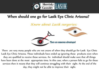 When should one go for Lasik Eye Clinic Arizona?
There are very many people who are not aware of when they should go for Lasik Eye Clinic
Lasik Eye Clinic Arizona. These individuals have ended up ignoring these products even when
they are qualified to receive these services. An individual should make sure that all things
have been done at the most appropriate time. In this case, when a person fails to go for these
services then it means that they will continue struggling with their sight. At the end of the
day, they might not be able to improve their sight.
 