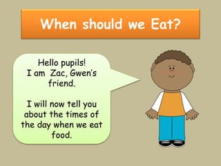 When should we Eat?
Hello pupils!
I am Zac, Gwen’s
friend.
I will now tell you
about the times of
the day when we eat
food.
 