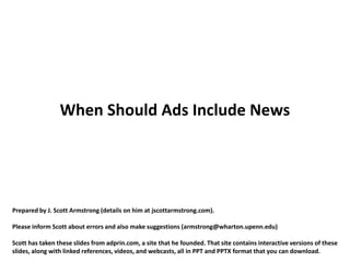 When Should Ads Include News




Prepared by J. Scott Armstrong (details on him at jscottarmstrong.com).

Please inform Scott about errors and also make suggestions (armstrong@wharton.upenn.edu)

Scott has taken these slides from adprin.com, a site that he founded. That site contains interactive versions of these
slides, along with linked references, videos, and webcasts, all in PPT and PPTX format that you can download.
 