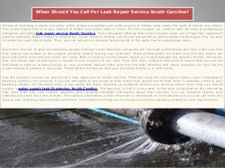 When Should You Call For Leak Repair Service South Carolina?
Almost all plumbing systems and other utility systems nowadays are under ground or hidden deep inside the walls of homes and offices.
This is the reason that it is very difficult to detect and repair leaks in them. For this purpose you need to take the help of professional
companies providing leak repair service South Carolina. Such companies offering leak repair services make use of high-tech equipment
used for detecting hidden repairs in Charleston, South Carolina. Making use of their equipment as well as latest technologies, they are able
to locate the exact site of leaks. Thus, one can reduce any damage being caused to the walls due to unnecessary leaks.
Apart from the use of great technologies, people working in leak detection companies are thorough professionals and they make sure that
they restore the surface to the original condition before leaving your premises. These professionals will make sure that the repairs are
done well within time and that there isn’t much delay in finding out the hidden repairs as it could damage the property further. Moreover,
they will ensure that no disruption is caused to your property in any case. They also carry sufficient insurance to ensure that you are not
held liable in case an accident occurs on your premises. Always make sure that the leak detection and repair company you hire has the
proper license to operate in your area. These factors will ensure that your plumbing system is in safe hands.
Now the question is when you should call a leak repair service South Carolina. There are many tell tale signs of leaks in your underground
plumbing systems. For instance, if you see wet spots in your home or lawn where they should not be then there is probably a leak in your
plumbing system. At the same time, if you water bill starts shooting up suddenly without any obvious reason even then you should
suspect a water supply leak Charleston, South Carolina. The best part is that it is very easy to find such companies on the internet as
they have their own user friendly websites which provide complete information about their services. You can compare several such
websites and short list a few of them. The contact information of the companies is mentioned on the websites and you can call them and
discuss your plumbing requirements with them. This method will help you to choose a particular company suitable to your requirements.
 