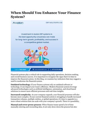 When Should You Enhance Your Finance
System?
Financial systems play a critical role in supporting daily operations, decision-making,
and overall business success. It is important to recognize the signs that it is time to
improve the financial system. In this blog, we examine key indicators that may suggest a
need to modernize the financial system.
Outdated technology: If your finance systems rely on outdated software or
technology, it can impact your team's efficiency. Modern financial systems leverage
advanced technologies such as artificial intelligence, automation, and cloud-based
solutions to ensure more efficient processes and real-time insights.
Increased complexity: As your company expands, your financial processes will also
become more complex. If your current financial system is struggling to handle increased
transaction volumes, multiple entities, or global operations, it's time to upgrade to a
more robust solution that can scale with your company's growth. There is a possibility.
Manual and error-prone process: When finance teams spend a lot of time
manually entering and reconciling data, it not only slows down the process but also
 