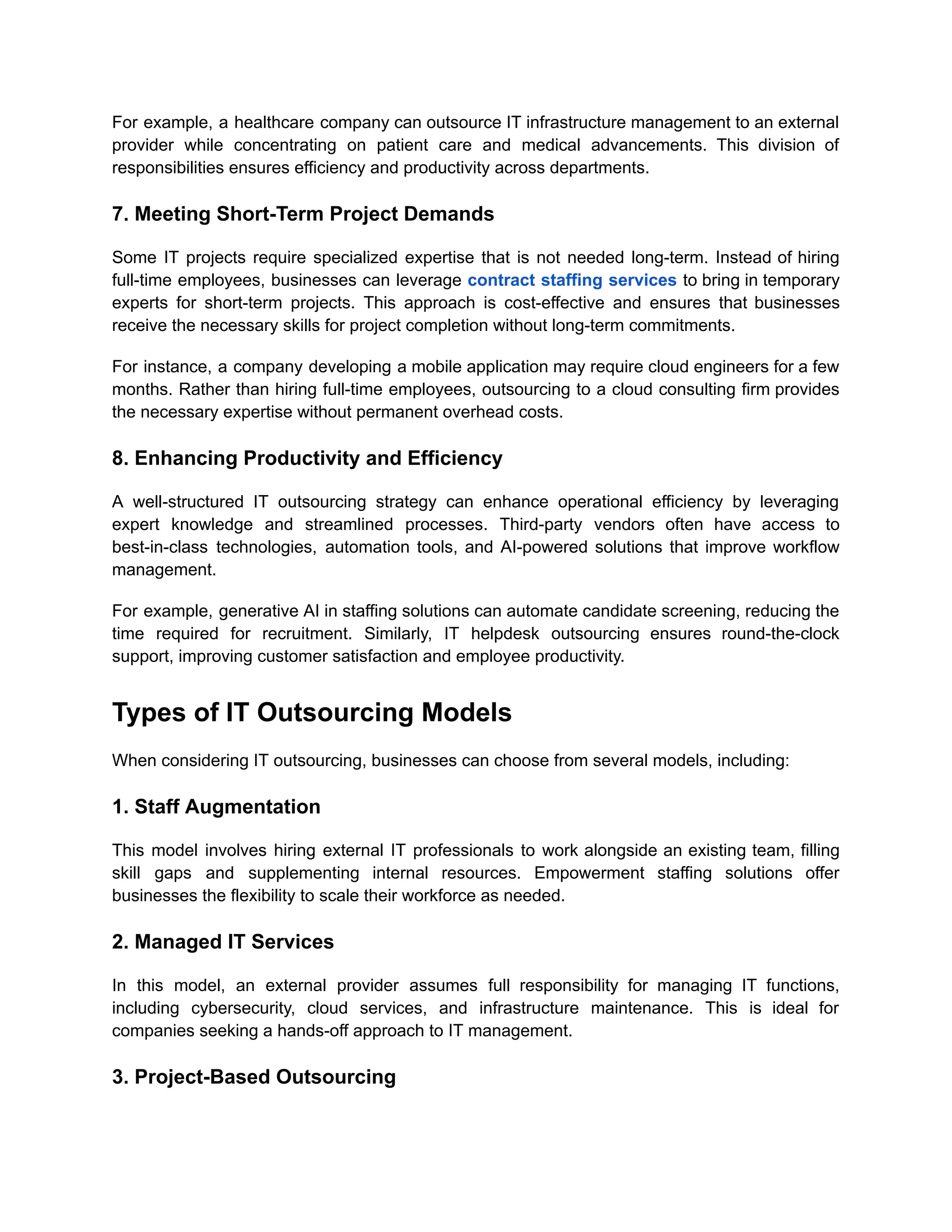 For example, a healthcare company can outsource IT infrastructure management to an external
provider while concentrating on patient care and medical advancements. This division of
responsibilities ensures efficiency and productivity across departments.
7. Meeting Short-Term Project Demands
Some IT projects require specialized expertise that is not needed long-term. Instead of hiring
full-time employees, businesses can leverage contract staffing services to bring in temporary
experts for short-term projects. This approach is cost-effective and ensures that businesses
receive the necessary skills for project completion without long-term commitments.
For instance, a company developing a mobile application may require cloud engineers for a few
months. Rather than hiring full-time employees, outsourcing to a cloud consulting firm provides
the necessary expertise without permanent overhead costs.
8. Enhancing Productivity and Efficiency
A well-structured IT outsourcing strategy can enhance operational efficiency by leveraging
expert knowledge and streamlined processes. Third-party vendors often have access to
best-in-class technologies, automation tools, and AI-powered solutions that improve workflow
management.
For example, generative AI in staffing solutions can automate candidate screening, reducing the
time required for recruitment. Similarly, IT helpdesk outsourcing ensures round-the-clock
support, improving customer satisfaction and employee productivity.
Types of IT Outsourcing Models
When considering IT outsourcing, businesses can choose from several models, including:
1. Staff Augmentation
This model involves hiring external IT professionals to work alongside an existing team, filling
skill gaps and supplementing internal resources. Empowerment staffing solutions offer
businesses the flexibility to scale their workforce as needed.
2. Managed IT Services
In this model, an external provider assumes full responsibility for managing IT functions,
including cybersecurity, cloud services, and infrastructure maintenance. This is ideal for
companies seeking a hands-off approach to IT management.
3. Project-Based Outsourcing
 