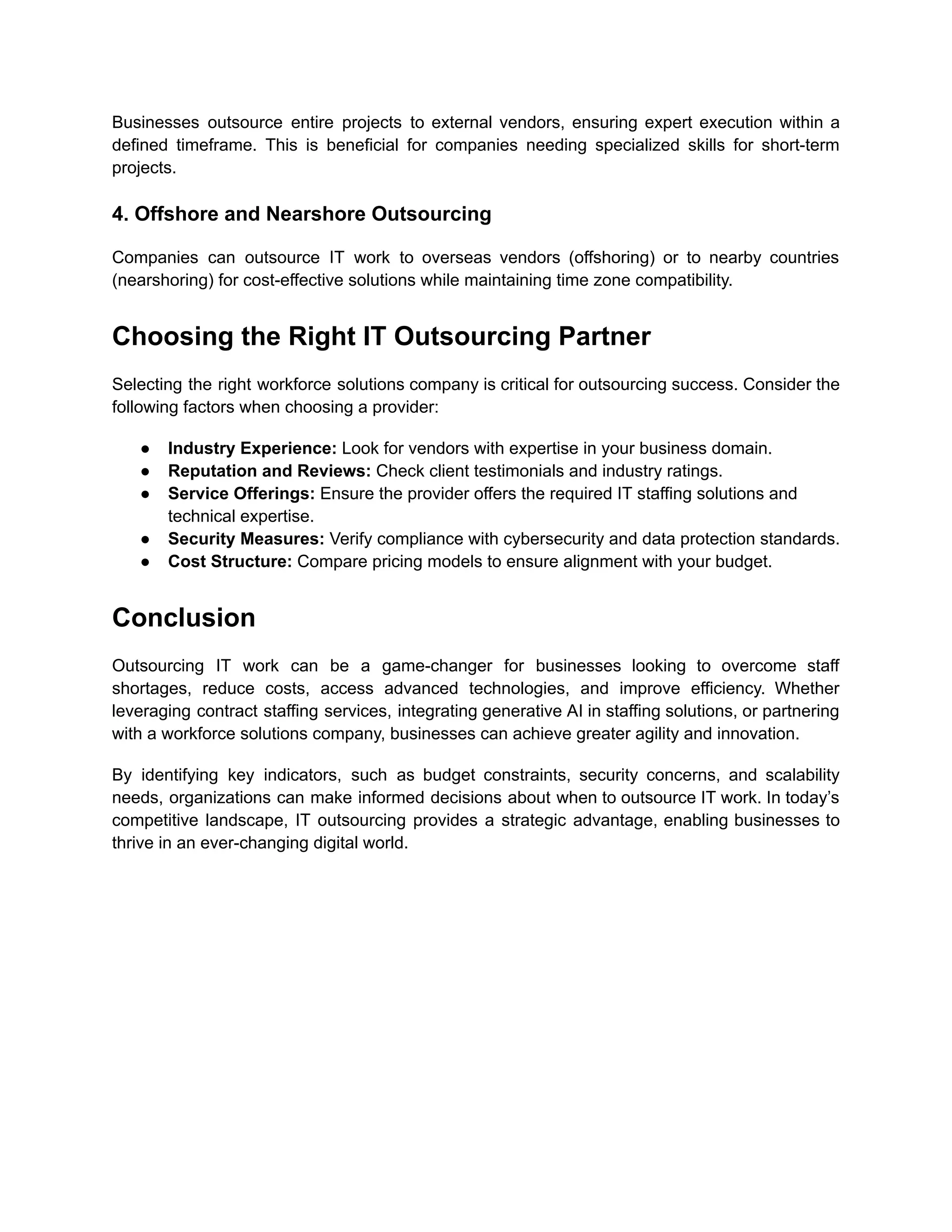 Businesses outsource entire projects to external vendors, ensuring expert execution within a
defined timeframe. This is beneficial for companies needing specialized skills for short-term
projects.
4. Offshore and Nearshore Outsourcing
Companies can outsource IT work to overseas vendors (offshoring) or to nearby countries
(nearshoring) for cost-effective solutions while maintaining time zone compatibility.
Choosing the Right IT Outsourcing Partner
Selecting the right workforce solutions company is critical for outsourcing success. Consider the
following factors when choosing a provider:
●​ Industry Experience: Look for vendors with expertise in your business domain.
●​ Reputation and Reviews: Check client testimonials and industry ratings.
●​ Service Offerings: Ensure the provider offers the required IT staffing solutions and
technical expertise.
●​ Security Measures: Verify compliance with cybersecurity and data protection standards.
●​ Cost Structure: Compare pricing models to ensure alignment with your budget.
Conclusion
Outsourcing IT work can be a game-changer for businesses looking to overcome staff
shortages, reduce costs, access advanced technologies, and improve efficiency. Whether
leveraging contract staffing services, integrating generative AI in staffing solutions, or partnering
with a workforce solutions company, businesses can achieve greater agility and innovation.
By identifying key indicators, such as budget constraints, security concerns, and scalability
needs, organizations can make informed decisions about when to outsource IT work. In today’s
competitive landscape, IT outsourcing provides a strategic advantage, enabling businesses to
thrive in an ever-changing digital world.
 