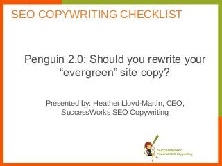 Penguin 2.0: Should you rewrite your
“evergreen” site copy?
Presented by: Heather Lloyd-Martin, CEO,
SuccessWorks SEO Copywriting
SEO COPYWRITING CHECKLIST
 