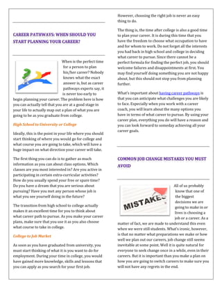 When is the perfect time
for a person to plan
his/her career? Nobody
knows what the exact
answer is, but as career
pathways experts say, it
is never too early to
begin planning your career. The problem here is how
you can actually tell that you are at a good stage in
your life to actually map out a plan of what you are
going to be as you graduate from college.
High School to University or College
Ideally, this is the point in your life where you should
start thinking of where you would go for college and
what course you are going to take, which will have a
huge impact on what direction your career will take.
The first thing you can do is to gather as much
information as you can about class options. Which
classes are you most interested in? Are you active in
participating in certain extra-curricular activities?
How do you usually spend your free or spare time?
Do you have a dream that you are serious about
pursuing? Have you met any person whose job is
what you see yourself doing in the future?
The transition from high school to college actually
makes it an excellent time for you to think about
what career path to pursue. As you make your career
plans, make sure that you use it as you also choose
what course to take in college.
College to Job Market
As soon as you have graduated from university, you
must start thinking of what it is you want to do for
employment. During your time in college, you would
have gained more knowledge, skills and lessons that
you can apply as you search for your first job.
However, choosing the right job is never an easy
thing to do.
The thing is, the time after college is also a good time
to plan your career. It is during this time that you
have the freedom to choose what occupation to have
and for whom to work. Do not forget all the interests
you had back in high school and college in deciding
what career to pursue. Since there cannot be a
perfect formula for finding the perfect job, you should
welcome failures and disappointments at first. You
may find yourself doing something you are not happy
about, but this should not stop you from planning
further.
What’s important about having career pathways is
that you can anticipate what challenges you are likely
to face. Especially when you work with a career
coach, you will learn about the many options you
have in terms of what career to pursue. By using your
career plan, everything you do will have a reason and
you can look forward to someday achieving all your
career goals.
All of us probably
know that one of
the biggest
decisions we are
going to make in or
lives is choosing a
job or a career. As a
matter of fact, we are made to understand this even
when we were still students. What’s ironic, however,
is that no matter what preparations we make or how
well we plan out our careers, job change still seems
inevitable at some point. Well it is quite natural for
everyone to seek change once in a while, even in their
careers. But it is important than you make a plan on
how you are going to switch careers to make sure you
will not have any regrets in the end.
 
