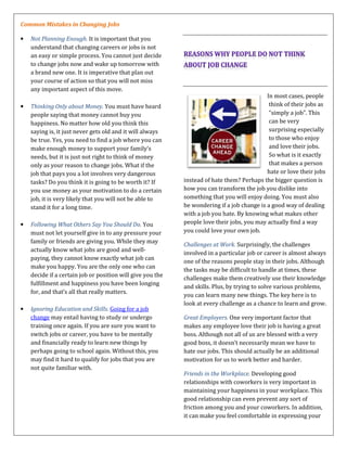 Common Mistakes in Changing Jobs
• Not Planning Enough. It is important that you
understand that changing careers or jobs is not
an easy or simple process. You cannot just decide
to change jobs now and wake up tomorrow with
a brand new one. It is imperative that plan out
your course of action so that you will not miss
any important aspect of this move.
• Thinking Only about Money. You must have heard
people saying that money cannot buy you
happiness. No matter how old you think this
saying is, it just never gets old and it will always
be true. Yes, you need to find a job where you can
make enough money to support your family’s
needs, but it is just not right to think of money
only as your reason to change jobs. What if the
job that pays you a lot involves very dangerous
tasks? Do you think it is going to be worth it? If
you use money as your motivation to do a certain
job, it is very likely that you will not be able to
stand it for a long time.
• Following What Others Say You Should Do. You
must not let yourself give in to any pressure your
family or friends are giving you. While they may
actually know what jobs are good and well-
paying, they cannot know exactly what job can
make you happy. You are the only one who can
decide if a certain job or position will give you the
fulfillment and happiness you have been longing
for, and that’s all that really matters.
• Ignoring Education and Skills. Going for a job
change may entail having to study or undergo
training once again. If you are sure you want to
switch jobs or career, you have to be mentally
and financially ready to learn new things by
perhaps going to school again. Without this, you
may find it hard to qualify for jobs that you are
not quite familiar with.
In most cases, people
think of their jobs as
“simply a job”. This
can be very
surprising especially
to those who enjoy
and love their jobs.
So what is it exactly
that makes a person
hate or love their jobs
instead of hate them? Perhaps the bigger question is
how you can transform the job you dislike into
something that you will enjoy doing. You must also
be wondering if a job change is a good way of dealing
with a job you hate. By knowing what makes other
people love their jobs, you may actually find a way
you could love your own job.
Challenges at Work. Surprisingly, the challenges
involved in a particular job or career is almost always
one of the reasons people stay in their jobs. Although
the tasks may be difficult to handle at times, these
challenges make them creatively use their knowledge
and skills. Plus, by trying to solve various problems,
you can learn many new things. The key here is to
look at every challenge as a chance to learn and grow.
Great Employers. One very important factor that
makes any employee love their job is having a great
boss. Although not all of us are blessed with a very
good boss, it doesn’t necessarily mean we have to
hate our jobs. This should actually be an additional
motivation for us to work better and harder.
Friends in the Workplace. Developing good
relationships with coworkers is very important in
maintaining your happiness in your workplace. This
good relationship can even prevent any sort of
friction among you and your coworkers. In addition,
it can make you feel comfortable in expressing your
 