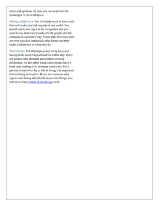 ideas and opinions on how you can deal with the
challenges in the workplace.
Making a Difference. You definitely want to have a job
that will make you feel important and useful. You
would want your input to be recognized and you
want to see that what you do affects people and the
company in a positive way. Those who love their jobs
are very satisfied individuals who know that they
make a difference in what they do.
Their Dream. Not all people enjoy being busy and
having to do something almost the entire day. There
are people who also find satisfaction in being
productive. On the other hand, some people have a
hard time dealing with pressure and stress. For a
person to love what he or she is doing, it is important
to love being productive. If you are someone who
appreciates being asked to do important things, you
will never likely think of job change at all.
 