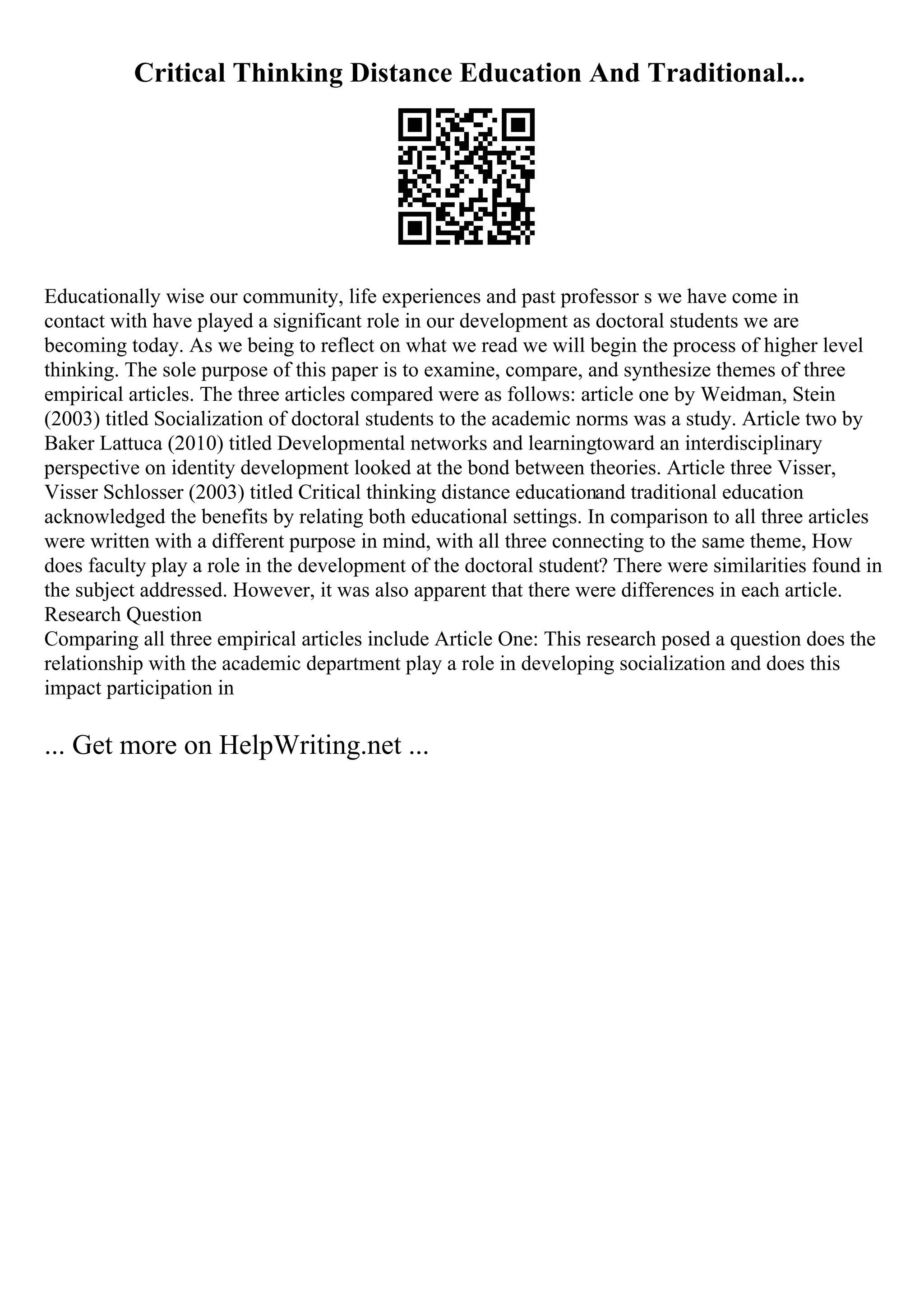 Critical Thinking Distance Education And Traditional...
Educationally wise our community, life experiences and past professor s we have come in
contact with have played a significant role in our development as doctoral students we are
becoming today. As we being to reflect on what we read we will begin the process of higher level
thinking. The sole purpose of this paper is to examine, compare, and synthesize themes of three
empirical articles. The three articles compared were as follows: article one by Weidman, Stein
(2003) titled Socialization of doctoral students to the academic norms was a study. Article two by
Baker Lattuca (2010) titled Developmental networks and learningtoward an interdisciplinary
perspective on identity development looked at the bond between theories. Article three Visser,
Visser Schlosser (2003) titled Critical thinking distance educationand traditional education
acknowledged the benefits by relating both educational settings. In comparison to all three articles
were written with a different purpose in mind, with all three connecting to the same theme, How
does faculty play a role in the development of the doctoral student? There were similarities found in
the subject addressed. However, it was also apparent that there were differences in each article.
Research Question
Comparing all three empirical articles include Article One: This research posed a question does the
relationship with the academic department play a role in developing socialization and does this
impact participation in
... Get more on HelpWriting.net ...
 