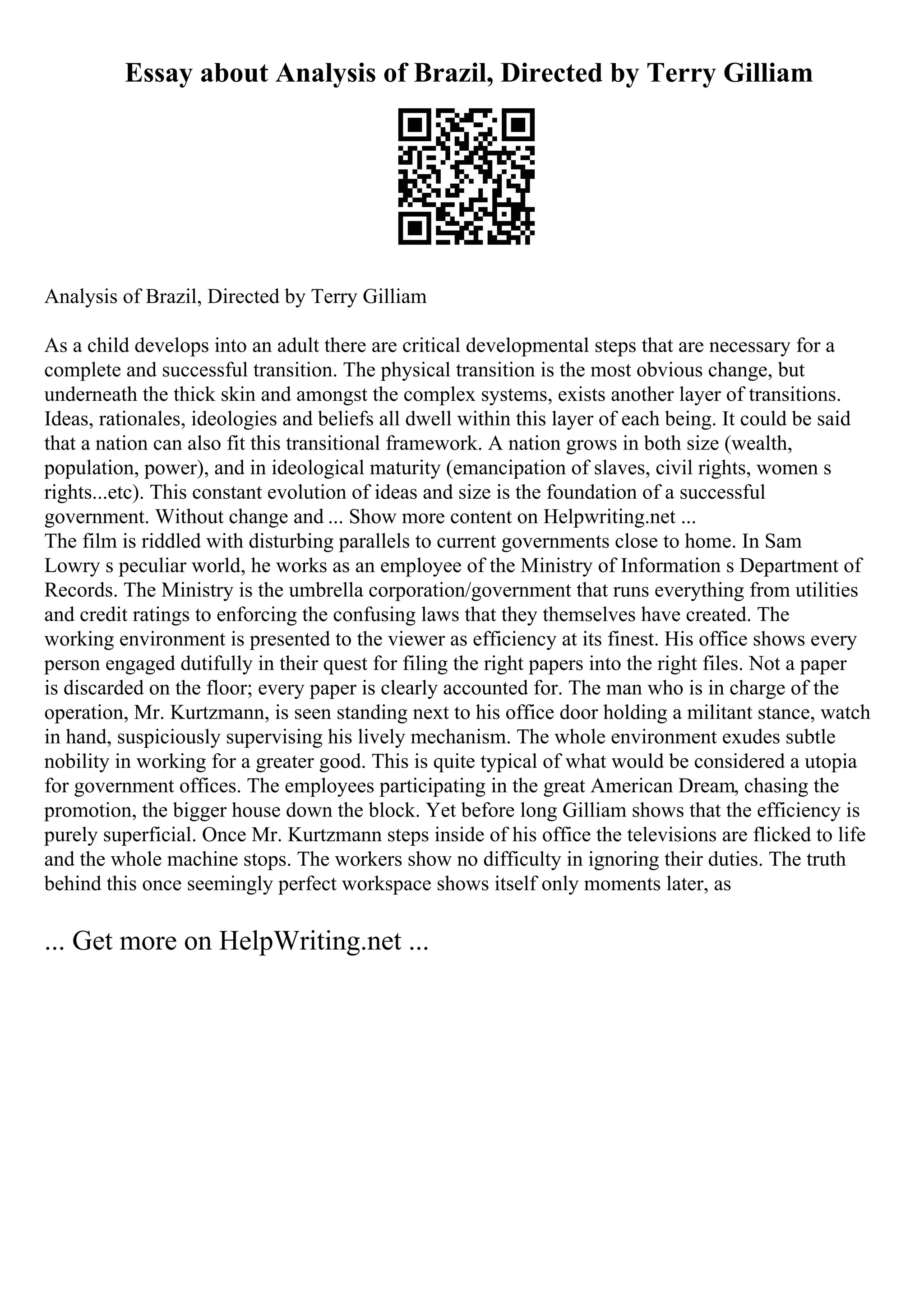 Essay about Analysis of Brazil, Directed by Terry Gilliam
Analysis of Brazil, Directed by Terry Gilliam
As a child develops into an adult there are critical developmental steps that are necessary for a
complete and successful transition. The physical transition is the most obvious change, but
underneath the thick skin and amongst the complex systems, exists another layer of transitions.
Ideas, rationales, ideologies and beliefs all dwell within this layer of each being. It could be said
that a nation can also fit this transitional framework. A nation grows in both size (wealth,
population, power), and in ideological maturity (emancipation of slaves, civil rights, women s
rights...etc). This constant evolution of ideas and size is the foundation of a successful
government. Without change and ... Show more content on Helpwriting.net ...
The film is riddled with disturbing parallels to current governments close to home. In Sam
Lowry s peculiar world, he works as an employee of the Ministry of Information s Department of
Records. The Ministry is the umbrella corporation/government that runs everything from utilities
and credit ratings to enforcing the confusing laws that they themselves have created. The
working environment is presented to the viewer as efficiency at its finest. His office shows every
person engaged dutifully in their quest for filing the right papers into the right files. Not a paper
is discarded on the floor; every paper is clearly accounted for. The man who is in charge of the
operation, Mr. Kurtzmann, is seen standing next to his office door holding a militant stance, watch
in hand, suspiciously supervising his lively mechanism. The whole environment exudes subtle
nobility in working for a greater good. This is quite typical of what would be considered a utopia
for government offices. The employees participating in the great American Dream, chasing the
promotion, the bigger house down the block. Yet before long Gilliam shows that the efficiency is
purely superficial. Once Mr. Kurtzmann steps inside of his office the televisions are flicked to life
and the whole machine stops. The workers show no difficulty in ignoring their duties. The truth
behind this once seemingly perfect workspace shows itself only moments later, as
... Get more on HelpWriting.net ...
 
