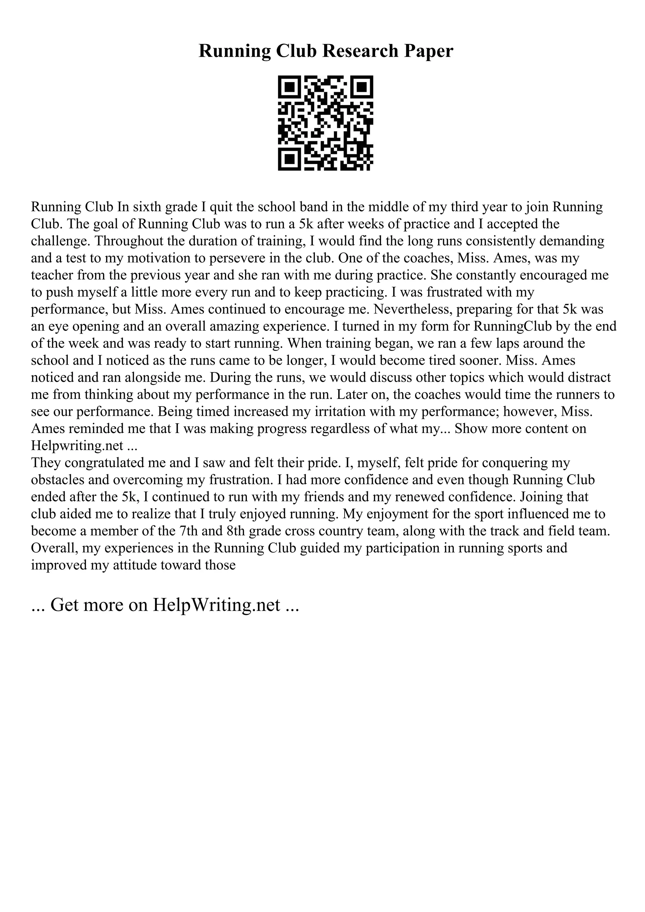 Running Club Research Paper
Running Club In sixth grade I quit the school band in the middle of my third year to join Running
Club. The goal of Running Club was to run a 5k after weeks of practice and I accepted the
challenge. Throughout the duration of training, I would find the long runs consistently demanding
and a test to my motivation to persevere in the club. One of the coaches, Miss. Ames, was my
teacher from the previous year and she ran with me during practice. She constantly encouraged me
to push myself a little more every run and to keep practicing. I was frustrated with my
performance, but Miss. Ames continued to encourage me. Nevertheless, preparing for that 5k was
an eye opening and an overall amazing experience. I turned in my form for RunningClub by the end
of the week and was ready to start running. When training began, we ran a few laps around the
school and I noticed as the runs came to be longer, I would become tired sooner. Miss. Ames
noticed and ran alongside me. During the runs, we would discuss other topics which would distract
me from thinking about my performance in the run. Later on, the coaches would time the runners to
see our performance. Being timed increased my irritation with my performance; however, Miss.
Ames reminded me that I was making progress regardless of what my... Show more content on
Helpwriting.net ...
They congratulated me and I saw and felt their pride. I, myself, felt pride for conquering my
obstacles and overcoming my frustration. I had more confidence and even though Running Club
ended after the 5k, I continued to run with my friends and my renewed confidence. Joining that
club aided me to realize that I truly enjoyed running. My enjoyment for the sport influenced me to
become a member of the 7th and 8th grade cross country team, along with the track and field team.
Overall, my experiences in the Running Club guided my participation in running sports and
improved my attitude toward those
... Get more on HelpWriting.net ...
 