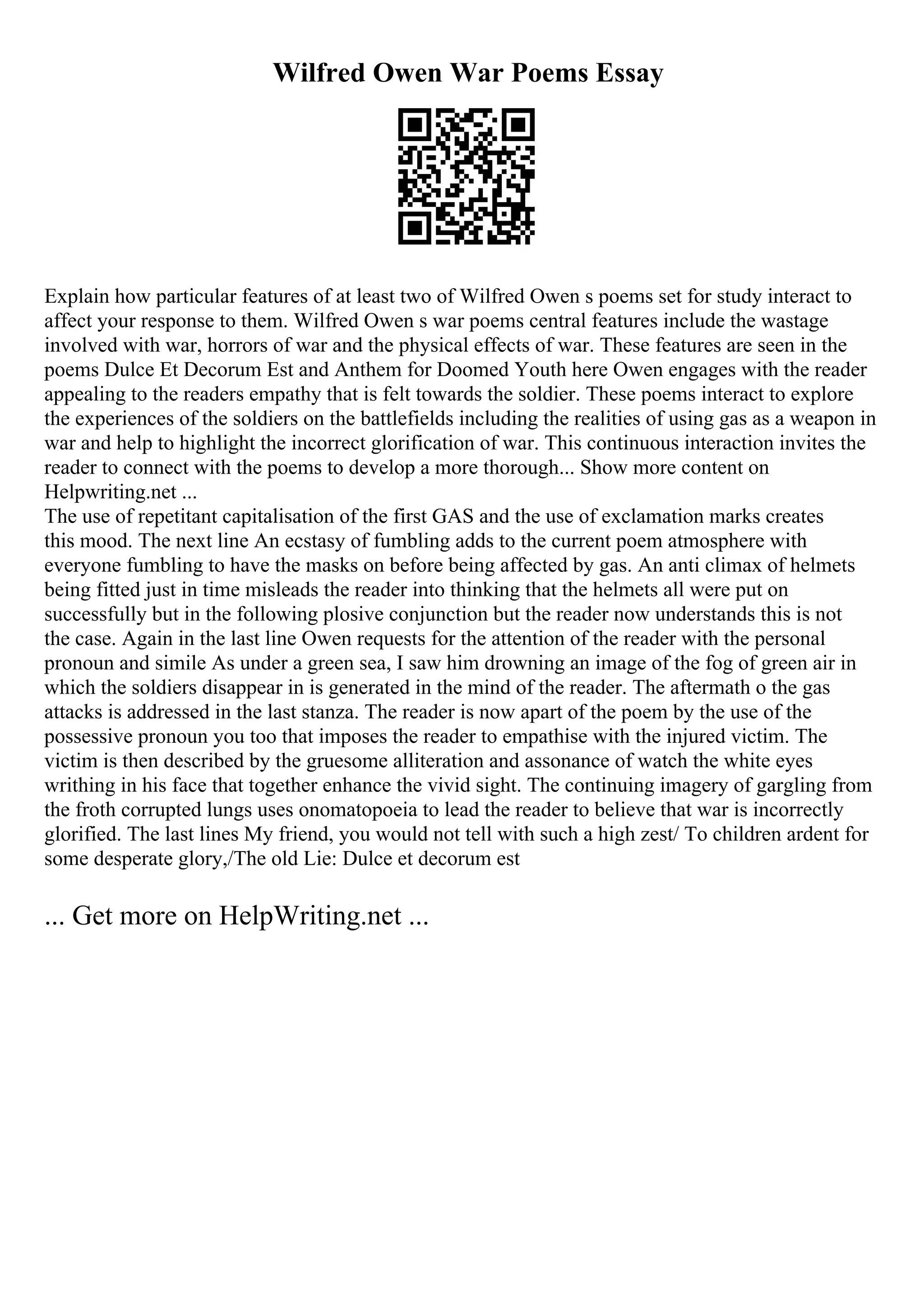 Wilfred Owen War Poems Essay
Explain how particular features of at least two of Wilfred Owen s poems set for study interact to
affect your response to them. Wilfred Owen s war poems central features include the wastage
involved with war, horrors of war and the physical effects of war. These features are seen in the
poems Dulce Et Decorum Est and Anthem for Doomed Youth here Owen engages with the reader
appealing to the readers empathy that is felt towards the soldier. These poems interact to explore
the experiences of the soldiers on the battlefields including the realities of using gas as a weapon in
war and help to highlight the incorrect glorification of war. This continuous interaction invites the
reader to connect with the poems to develop a more thorough... Show more content on
Helpwriting.net ...
The use of repetitant capitalisation of the first GAS and the use of exclamation marks creates
this mood. The next line An ecstasy of fumbling adds to the current poem atmosphere with
everyone fumbling to have the masks on before being affected by gas. An anti climax of helmets
being fitted just in time misleads the reader into thinking that the helmets all were put on
successfully but in the following plosive conjunction but the reader now understands this is not
the case. Again in the last line Owen requests for the attention of the reader with the personal
pronoun and simile As under a green sea, I saw him drowning an image of the fog of green air in
which the soldiers disappear in is generated in the mind of the reader. The aftermath o the gas
attacks is addressed in the last stanza. The reader is now apart of the poem by the use of the
possessive pronoun you too that imposes the reader to empathise with the injured victim. The
victim is then described by the gruesome alliteration and assonance of watch the white eyes
writhing in his face that together enhance the vivid sight. The continuing imagery of gargling from
the froth corrupted lungs uses onomatopoeia to lead the reader to believe that war is incorrectly
glorified. The last lines My friend, you would not tell with such a high zest/ To children ardent for
some desperate glory,/The old Lie: Dulce et decorum est
... Get more on HelpWriting.net ...
 