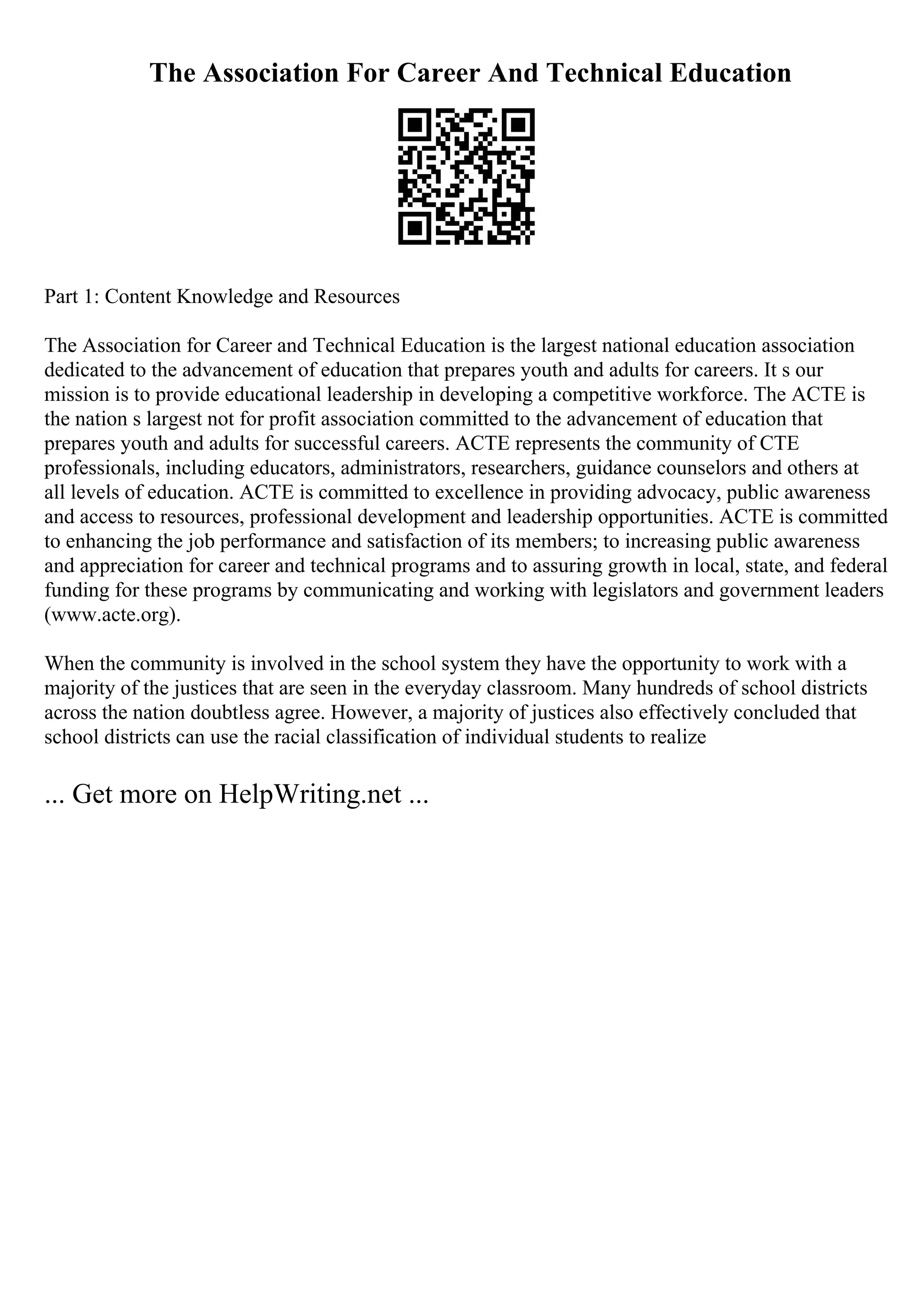 The Association For Career And Technical Education
Part 1: Content Knowledge and Resources
The Association for Career and Technical Education is the largest national education association
dedicated to the advancement of education that prepares youth and adults for careers. It s our
mission is to provide educational leadership in developing a competitive workforce. The ACTE is
the nation s largest not for profit association committed to the advancement of education that
prepares youth and adults for successful careers. ACTE represents the community of CTE
professionals, including educators, administrators, researchers, guidance counselors and others at
all levels of education. ACTE is committed to excellence in providing advocacy, public awareness
and access to resources, professional development and leadership opportunities. ACTE is committed
to enhancing the job performance and satisfaction of its members; to increasing public awareness
and appreciation for career and technical programs and to assuring growth in local, state, and federal
funding for these programs by communicating and working with legislators and government leaders
(www.acte.org).
When the community is involved in the school system they have the opportunity to work with a
majority of the justices that are seen in the everyday classroom. Many hundreds of school districts
across the nation doubtless agree. However, a majority of justices also effectively concluded that
school districts can use the racial classification of individual students to realize
... Get more on HelpWriting.net ...
 