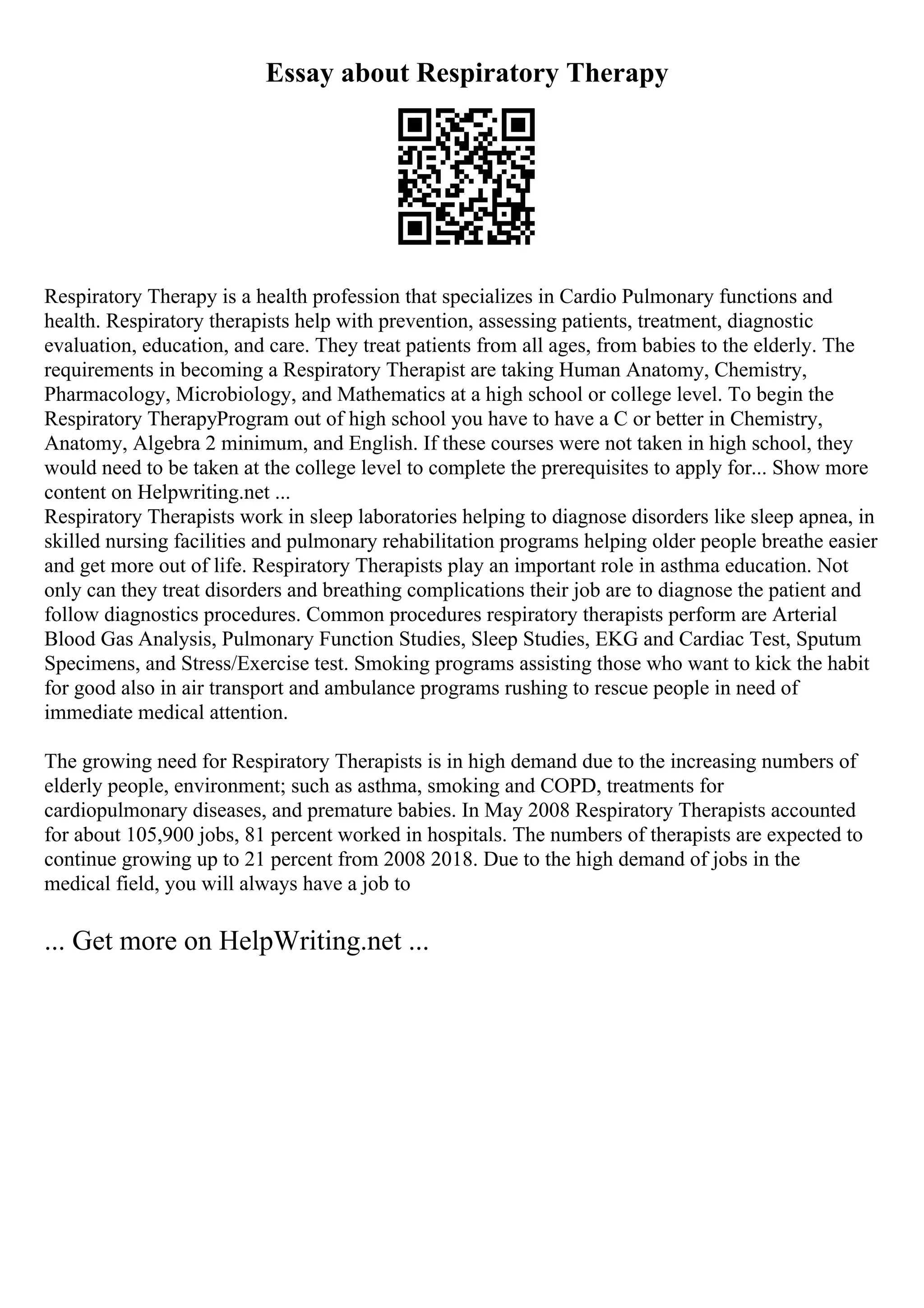 Essay about Respiratory Therapy
Respiratory Therapy is a health profession that specializes in Cardio Pulmonary functions and
health. Respiratory therapists help with prevention, assessing patients, treatment, diagnostic
evaluation, education, and care. They treat patients from all ages, from babies to the elderly. The
requirements in becoming a Respiratory Therapist are taking Human Anatomy, Chemistry,
Pharmacology, Microbiology, and Mathematics at a high school or college level. To begin the
Respiratory TherapyProgram out of high school you have to have a C or better in Chemistry,
Anatomy, Algebra 2 minimum, and English. If these courses were not taken in high school, they
would need to be taken at the college level to complete the prerequisites to apply for... Show more
content on Helpwriting.net ...
Respiratory Therapists work in sleep laboratories helping to diagnose disorders like sleep apnea, in
skilled nursing facilities and pulmonary rehabilitation programs helping older people breathe easier
and get more out of life. Respiratory Therapists play an important role in asthma education. Not
only can they treat disorders and breathing complications their job are to diagnose the patient and
follow diagnostics procedures. Common procedures respiratory therapists perform are Arterial
Blood Gas Analysis, Pulmonary Function Studies, Sleep Studies, EKG and Cardiac Test, Sputum
Specimens, and Stress/Exercise test. Smoking programs assisting those who want to kick the habit
for good also in air transport and ambulance programs rushing to rescue people in need of
immediate medical attention.
The growing need for Respiratory Therapists is in high demand due to the increasing numbers of
elderly people, environment; such as asthma, smoking and COPD, treatments for
cardiopulmonary diseases, and premature babies. In May 2008 Respiratory Therapists accounted
for about 105,900 jobs, 81 percent worked in hospitals. The numbers of therapists are expected to
continue growing up to 21 percent from 2008 2018. Due to the high demand of jobs in the
medical field, you will always have a job to
... Get more on HelpWriting.net ...
 