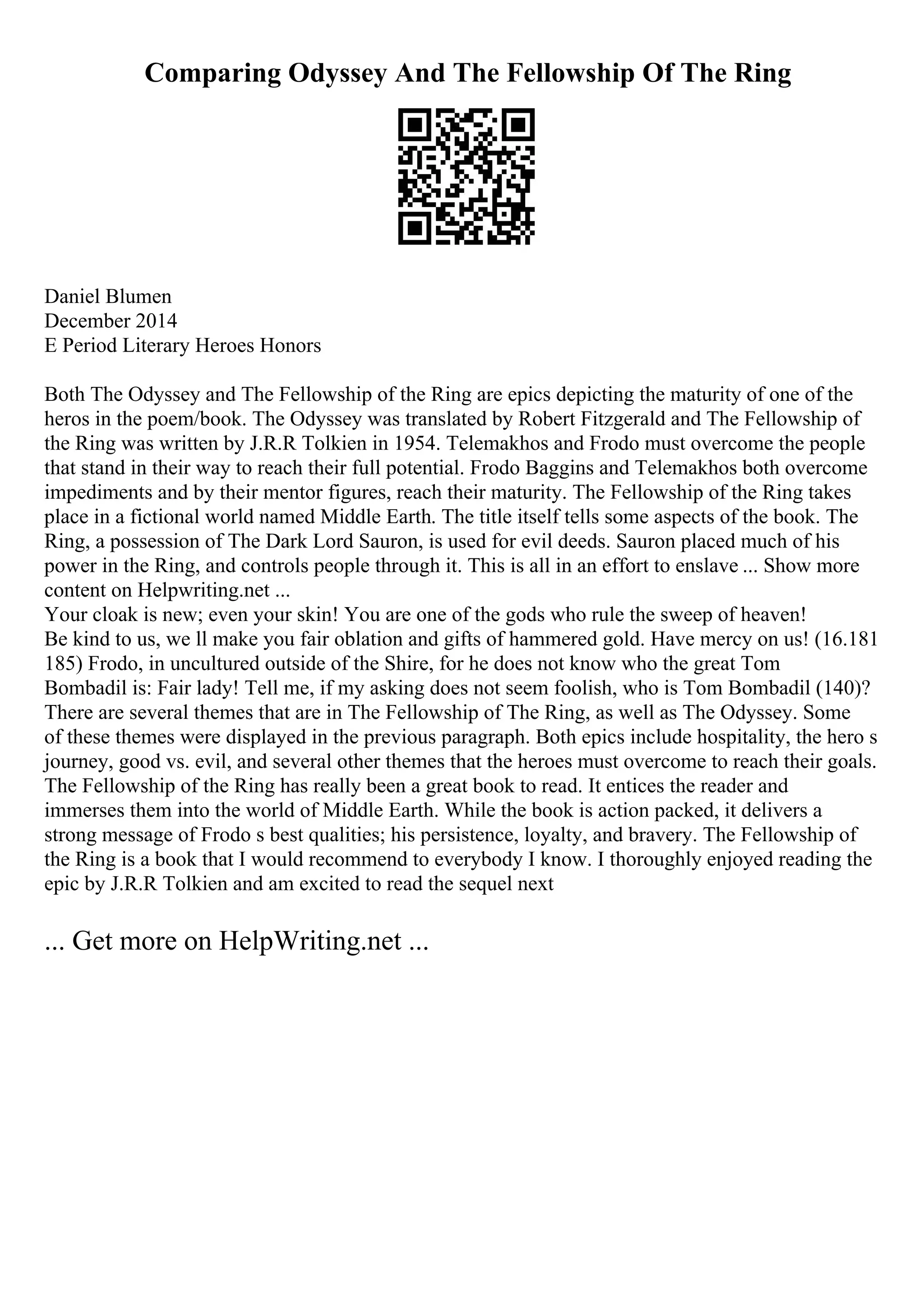 Comparing Odyssey And The Fellowship Of The Ring
Daniel Blumen
December 2014
E Period Literary Heroes Honors
Both The Odyssey and The Fellowship of the Ring are epics depicting the maturity of one of the
heros in the poem/book. The Odyssey was translated by Robert Fitzgerald and The Fellowship of
the Ring was written by J.R.R Tolkien in 1954. Telemakhos and Frodo must overcome the people
that stand in their way to reach their full potential. Frodo Baggins and Telemakhos both overcome
impediments and by their mentor figures, reach their maturity. The Fellowship of the Ring takes
place in a fictional world named Middle Earth. The title itself tells some aspects of the book. The
Ring, a possession of The Dark Lord Sauron, is used for evil deeds. Sauron placed much of his
power in the Ring, and controls people through it. This is all in an effort to enslave ... Show more
content on Helpwriting.net ...
Your cloak is new; even your skin! You are one of the gods who rule the sweep of heaven!
Be kind to us, we ll make you fair oblation and gifts of hammered gold. Have mercy on us! (16.181
185) Frodo, in uncultured outside of the Shire, for he does not know who the great Tom
Bombadil is: Fair lady! Tell me, if my asking does not seem foolish, who is Tom Bombadil (140)?
There are several themes that are in The Fellowship of The Ring, as well as The Odyssey. Some
of these themes were displayed in the previous paragraph. Both epics include hospitality, the hero s
journey, good vs. evil, and several other themes that the heroes must overcome to reach their goals.
The Fellowship of the Ring has really been a great book to read. It entices the reader and
immerses them into the world of Middle Earth. While the book is action packed, it delivers a
strong message of Frodo s best qualities; his persistence, loyalty, and bravery. The Fellowship of
the Ring is a book that I would recommend to everybody I know. I thoroughly enjoyed reading the
epic by J.R.R Tolkien and am excited to read the sequel next
... Get more on HelpWriting.net ...
 