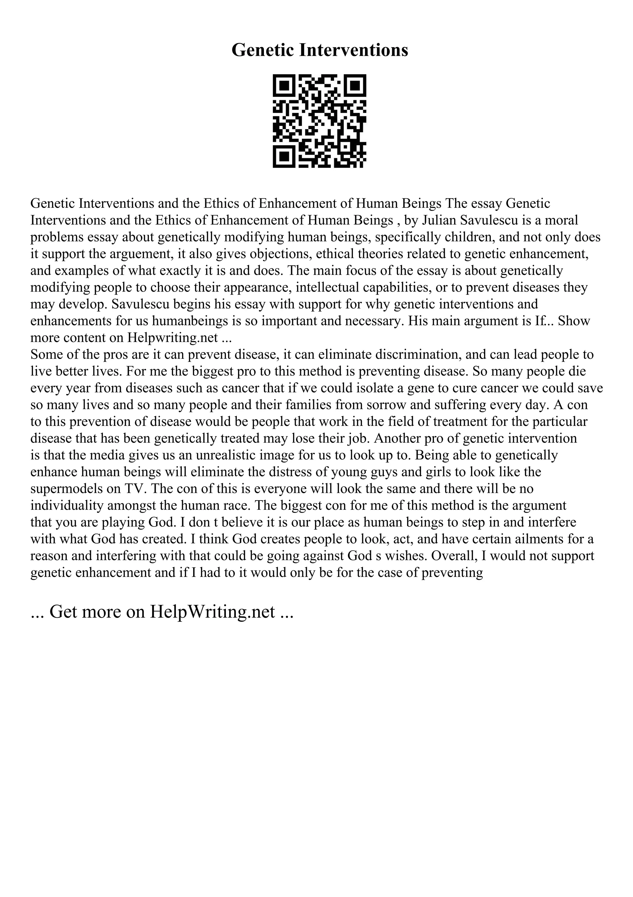 Genetic Interventions
Genetic Interventions and the Ethics of Enhancement of Human Beings The essay Genetic
Interventions and the Ethics of Enhancement of Human Beings , by Julian Savulescu is a moral
problems essay about genetically modifying human beings, specifically children, and not only does
it support the arguement, it also gives objections, ethical theories related to genetic enhancement,
and examples of what exactly it is and does. The main focus of the essay is about genetically
modifying people to choose their appearance, intellectual capabilities, or to prevent diseases they
may develop. Savulescu begins his essay with support for why genetic interventions and
enhancements for us humanbeings is so important and necessary. His main argument is If... Show
more content on Helpwriting.net ...
Some of the pros are it can prevent disease, it can eliminate discrimination, and can lead people to
live better lives. For me the biggest pro to this method is preventing disease. So many people die
every year from diseases such as cancer that if we could isolate a gene to cure cancer we could save
so many lives and so many people and their families from sorrow and suffering every day. A con
to this prevention of disease would be people that work in the field of treatment for the particular
disease that has been genetically treated may lose their job. Another pro of genetic intervention
is that the media gives us an unrealistic image for us to look up to. Being able to genetically
enhance human beings will eliminate the distress of young guys and girls to look like the
supermodels on TV. The con of this is everyone will look the same and there will be no
individuality amongst the human race. The biggest con for me of this method is the argument
that you are playing God. I don t believe it is our place as human beings to step in and interfere
with what God has created. I think God creates people to look, act, and have certain ailments for a
reason and interfering with that could be going against God s wishes. Overall, I would not support
genetic enhancement and if I had to it would only be for the case of preventing
... Get more on HelpWriting.net ...
 