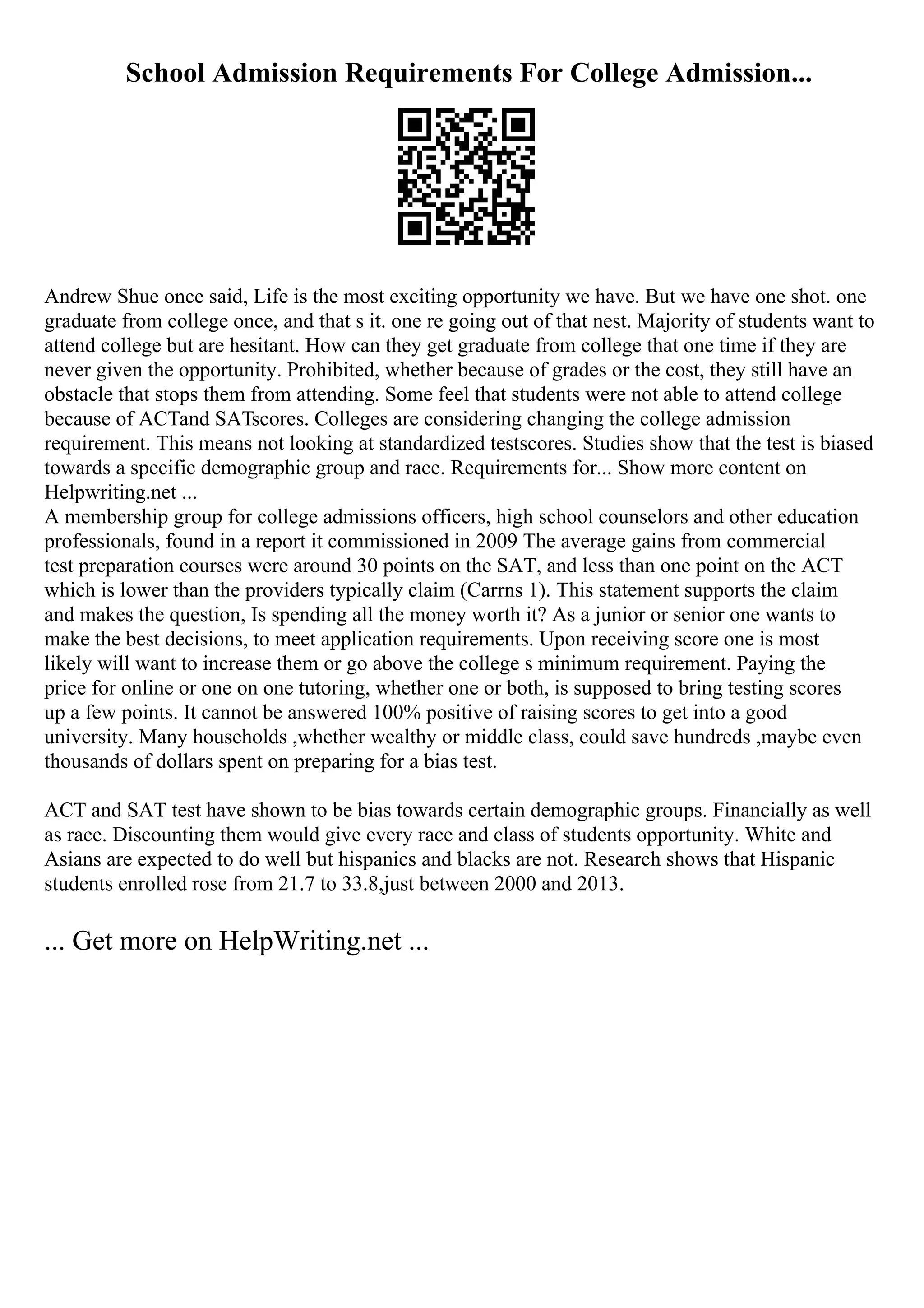 School Admission Requirements For College Admission...
Andrew Shue once said, Life is the most exciting opportunity we have. But we have one shot. one
graduate from college once, and that s it. one re going out of that nest. Majority of students want to
attend college but are hesitant. How can they get graduate from college that one time if they are
never given the opportunity. Prohibited, whether because of grades or the cost, they still have an
obstacle that stops them from attending. Some feel that students were not able to attend college
because of ACTand SATscores. Colleges are considering changing the college admission
requirement. This means not looking at standardized testscores. Studies show that the test is biased
towards a specific demographic group and race. Requirements for... Show more content on
Helpwriting.net ...
A membership group for college admissions officers, high school counselors and other education
professionals, found in a report it commissioned in 2009 The average gains from commercial
test preparation courses were around 30 points on the SAT, and less than one point on the ACT
which is lower than the providers typically claim (Carrns 1). This statement supports the claim
and makes the question, Is spending all the money worth it? As a junior or senior one wants to
make the best decisions, to meet application requirements. Upon receiving score one is most
likely will want to increase them or go above the college s minimum requirement. Paying the
price for online or one on one tutoring, whether one or both, is supposed to bring testing scores
up a few points. It cannot be answered 100% positive of raising scores to get into a good
university. Many households ,whether wealthy or middle class, could save hundreds ,maybe even
thousands of dollars spent on preparing for a bias test.
ACT and SAT test have shown to be bias towards certain demographic groups. Financially as well
as race. Discounting them would give every race and class of students opportunity. White and
Asians are expected to do well but hispanics and blacks are not. Research shows that Hispanic
students enrolled rose from 21.7 to 33.8,just between 2000 and 2013.
... Get more on HelpWriting.net ...
 