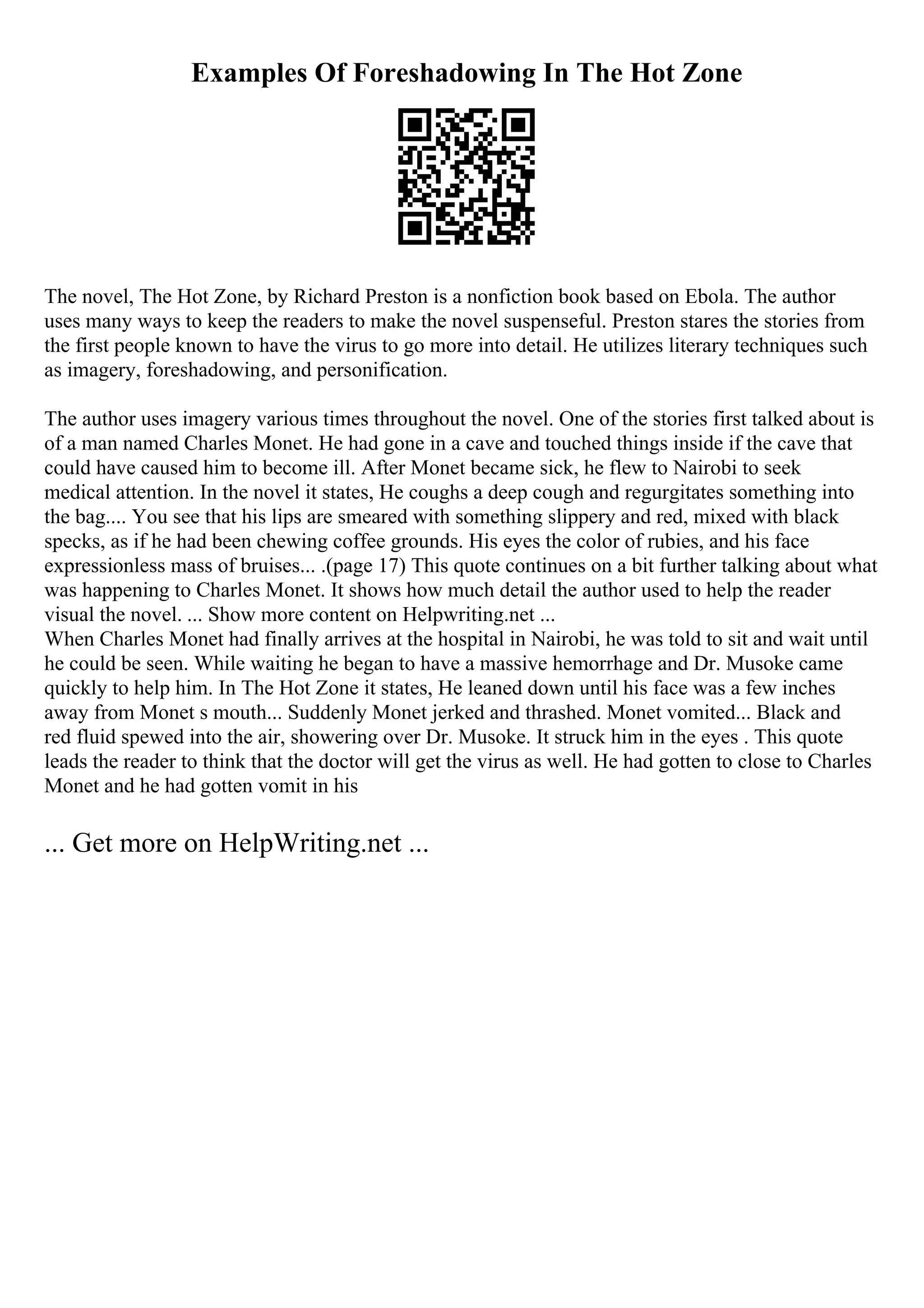 Examples Of Foreshadowing In The Hot Zone
The novel, The Hot Zone, by Richard Preston is a nonfiction book based on Ebola. The author
uses many ways to keep the readers to make the novel suspenseful. Preston stares the stories from
the first people known to have the virus to go more into detail. He utilizes literary techniques such
as imagery, foreshadowing, and personification.
The author uses imagery various times throughout the novel. One of the stories first talked about is
of a man named Charles Monet. He had gone in a cave and touched things inside if the cave that
could have caused him to become ill. After Monet became sick, he flew to Nairobi to seek
medical attention. In the novel it states, He coughs a deep cough and regurgitates something into
the bag.... You see that his lips are smeared with something slippery and red, mixed with black
specks, as if he had been chewing coffee grounds. His eyes the color of rubies, and his face
expressionless mass of bruises... .(page 17) This quote continues on a bit further talking about what
was happening to Charles Monet. It shows how much detail the author used to help the reader
visual the novel. ... Show more content on Helpwriting.net ...
When Charles Monet had finally arrives at the hospital in Nairobi, he was told to sit and wait until
he could be seen. While waiting he began to have a massive hemorrhage and Dr. Musoke came
quickly to help him. In The Hot Zone it states, He leaned down until his face was a few inches
away from Monet s mouth... Suddenly Monet jerked and thrashed. Monet vomited... Black and
red fluid spewed into the air, showering over Dr. Musoke. It struck him in the eyes . This quote
leads the reader to think that the doctor will get the virus as well. He had gotten to close to Charles
Monet and he had gotten vomit in his
... Get more on HelpWriting.net ...
 