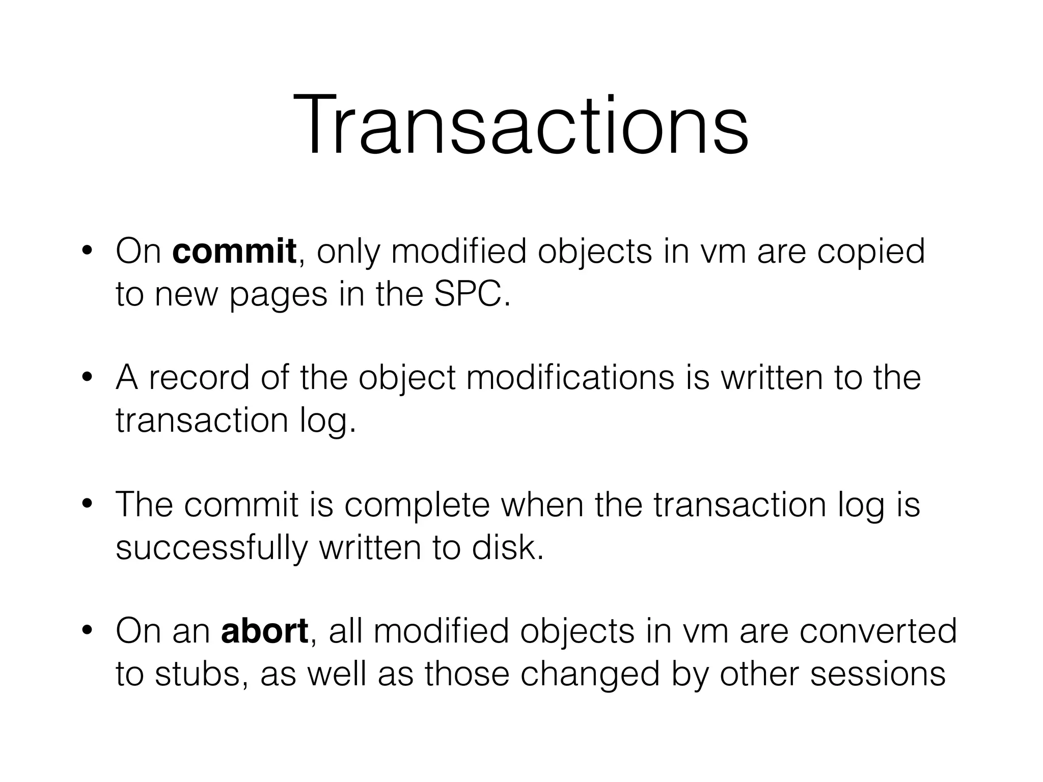Transactions
• On commit, only modiﬁed objects in vm are copied
to new pages in the SPC.
• A record of the object modiﬁcations is written to the
transaction log.
• The commit is complete when the transaction log is
successfully written to disk.
• On an abort, all modiﬁed objects in vm are converted
to stubs, as well as those changed by other sessions
 