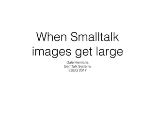 When Smalltalk
images get large
Dale Henrichs
GemTalk Systems
ESUG 2017
 