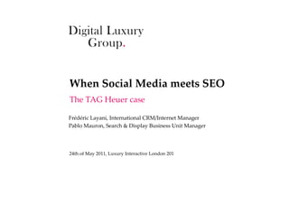 When  Social  Media  meets  SEO	
The  TAG  Heuer  case	

Frédéric  Layani,  International  CRM/Internet  Manager	
Pablo  Mauron,  Search  &  Display  Business  Unit  Manager	
	


24th  of  May  2011,  Luxury  Interactive  London  201	
	
 
