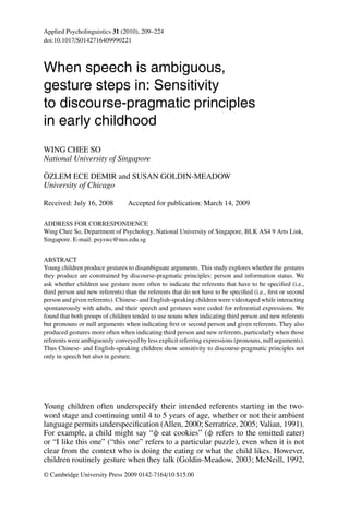 Applied Psycholinguistics 31 (2010), 209–224
doi:10.1017/S0142716409990221



When speech is ambiguous,
gesture steps in: Sensitivity
to discourse-pragmatic principles
in early childhood
WING CHEE SO
National University of Singapore
¨
OZLEM ECE DEMIR and SUSAN GOLDIN-MEADOW
University of Chicago

Received: July 16, 2008          Accepted for publication: March 14, 2009

ADDRESS FOR CORRESPONDENCE
Wing Chee So, Department of Psychology, National University of Singapore, BLK AS4 9 Arts Link,
Singapore. E-mail: psyswc@nus.edu.sg


ABSTRACT
Young children produce gestures to disambiguate arguments. This study explores whether the gestures
they produce are constrained by discourse-pragmatic principles: person and information status. We
ask whether children use gesture more often to indicate the referents that have to be speciﬁed (i.e.,
third person and new referents) than the referents that do not have to be speciﬁed (i.e., ﬁrst or second
person and given referents). Chinese- and English-speaking children were videotaped while interacting
spontaneously with adults, and their speech and gestures were coded for referential expressions. We
found that both groups of children tended to use nouns when indicating third person and new referents
but pronouns or null arguments when indicating ﬁrst or second person and given referents. They also
produced gestures more often when indicating third person and new referents, particularly when those
referents were ambiguously conveyed by less explicit referring expressions (pronouns, null arguments).
Thus Chinese- and English-speaking children show sensitivity to discourse-pragmatic principles not
only in speech but also in gesture.




Young children often underspecify their intended referents starting in the two-
word stage and continuing until 4 to 5 years of age, whether or not their ambient
language permits underspeciﬁcation (Allen, 2000; Serratrice, 2005; Valian, 1991).
For example, a child might say “φ eat cookies” (φ refers to the omitted eater)
or “I like this one” (“this one” refers to a particular puzzle), even when it is not
clear from the context who is doing the eating or what the child likes. However,
children routinely gesture when they talk (Goldin-Meadow, 2003; McNeill, 1992,
© Cambridge University Press 2009 0142-7164/10 $15.00
 