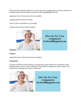 When statistical sampling methods are used by the client in determining inventories, professional
standards require that the auditor ascertain the following EXCEPT that the:
appropriate tests of transactions have been applied.
sampling plan has statistical validity.
results in terms of reliability are reasonable.
sampling plan has been properly applied.
Solution
Solution-
appropriate tests of transactions have been applied
Explanation-
Unexpected difference before talking to management (client) identifies the explanation which
help the auditor in assess. If the explanation is reasonable by management, other evidence and
explanation of management always corroborated.
 