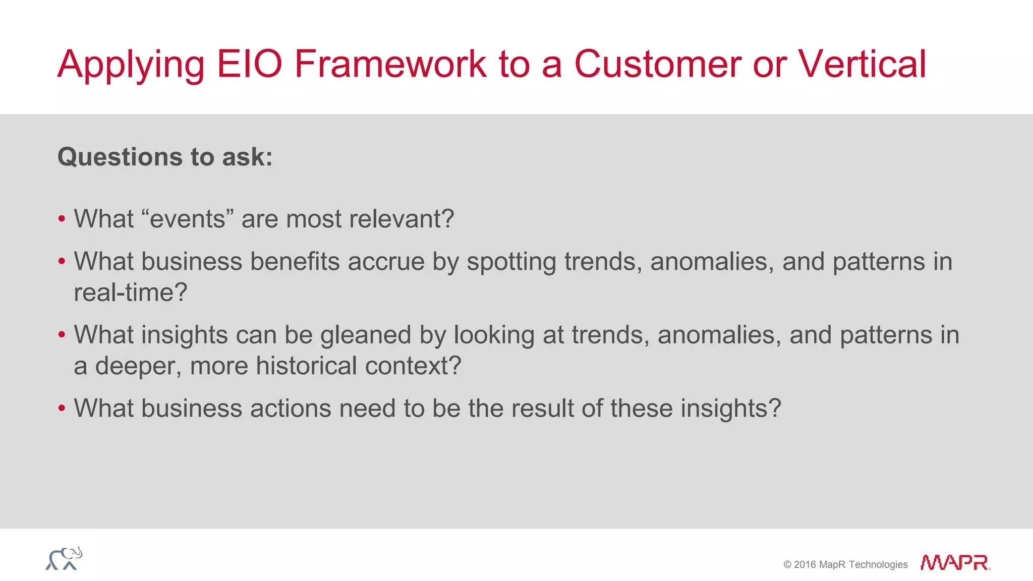 © 2016 MapR Technologies
Questions to ask:
• What “events” are most relevant?
• What business benefits accrue by spotting trends, anomalies, and patterns in
real-time?
• What insights can be gleaned by looking at trends, anomalies, and patterns in
a deeper, more historical context?
• What business actions need to be the result of these insights?
Applying EIO Framework to a Customer or Vertical
 