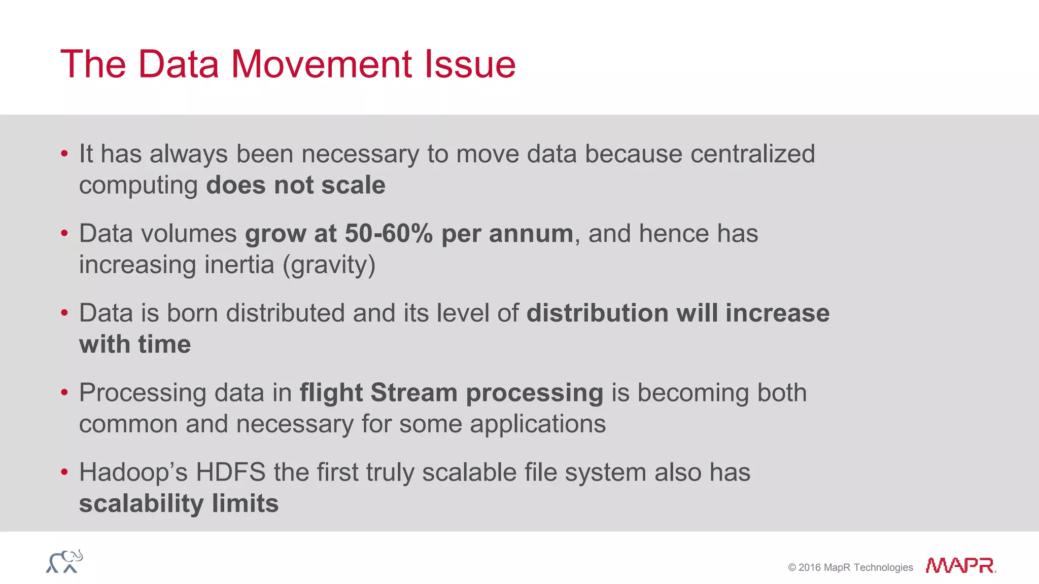 © 2016 MapR Technologies
• It has always been necessary to move data because centralized
computing does not scale
• Data volumes grow at 50-60% per annum, and hence has
increasing inertia (gravity)
• Data is born distributed and its level of distribution will increase
with time
• Processing data in flight Stream processing is becoming both
common and necessary for some applications
• Hadoop’s HDFS the first truly scalable file system also has
scalability limits
The Data Movement Issue
 
