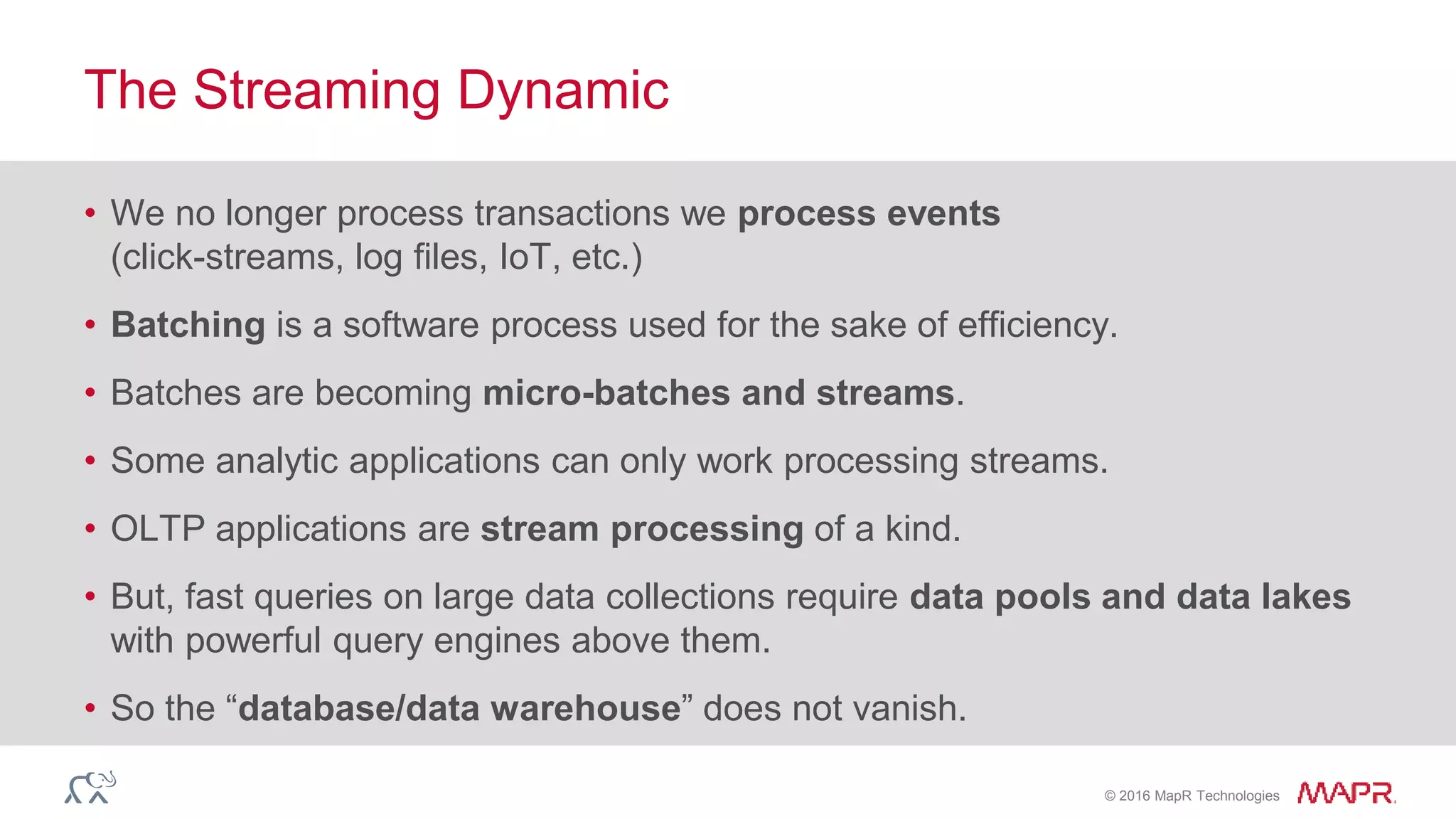 © 2016 MapR Technologies
• We no longer process transactions we process events
(click-streams, log files, IoT, etc.)
• Batching is a software process used for the sake of efficiency.
• Batches are becoming micro-batches and streams.
• Some analytic applications can only work processing streams.
• OLTP applications are stream processing of a kind.
• But, fast queries on large data collections require data pools and data lakes
with powerful query engines above them.
• So the “database/data warehouse” does not vanish.
The Streaming Dynamic
 