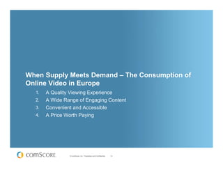 When Supply Meets Demand – The Consumption of
Online Video in Europe
  1.   A Quality Viewing Experience
  2.   A Wide Range of Engaging Content
  3.   Convenient and Accessible
  4.   A Price Worth Paying




                © comScore, Inc. Proprietary and Confidential.   14
 